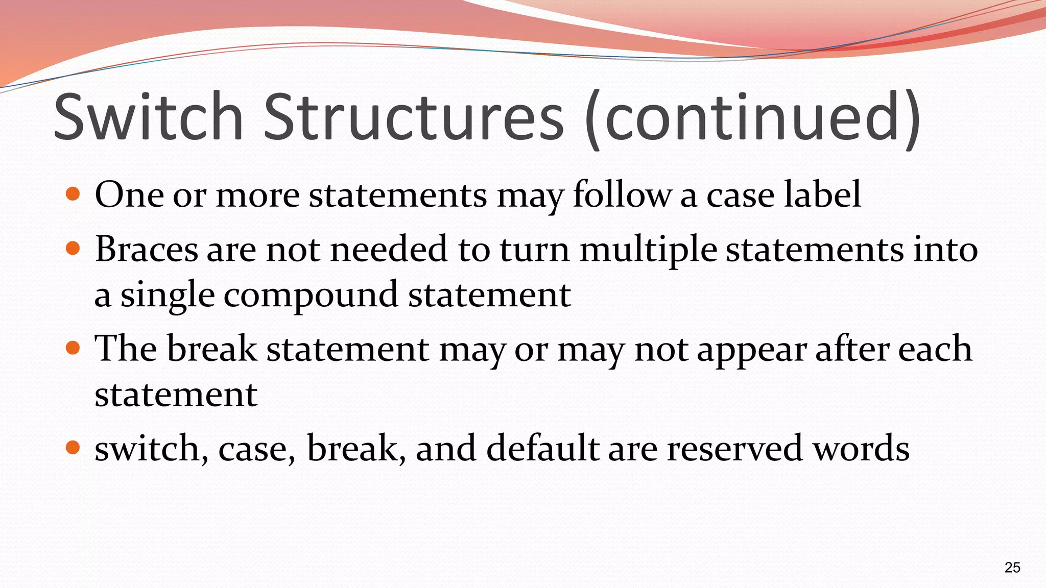 Switch Structures (continued)
 One or more statements may follow a case label
 Braces are not needed to turn multiple statements into
a single compound statement
 The break statement may or may not appear after each
statement
 switch, case, break, and default are reserved words
25
 