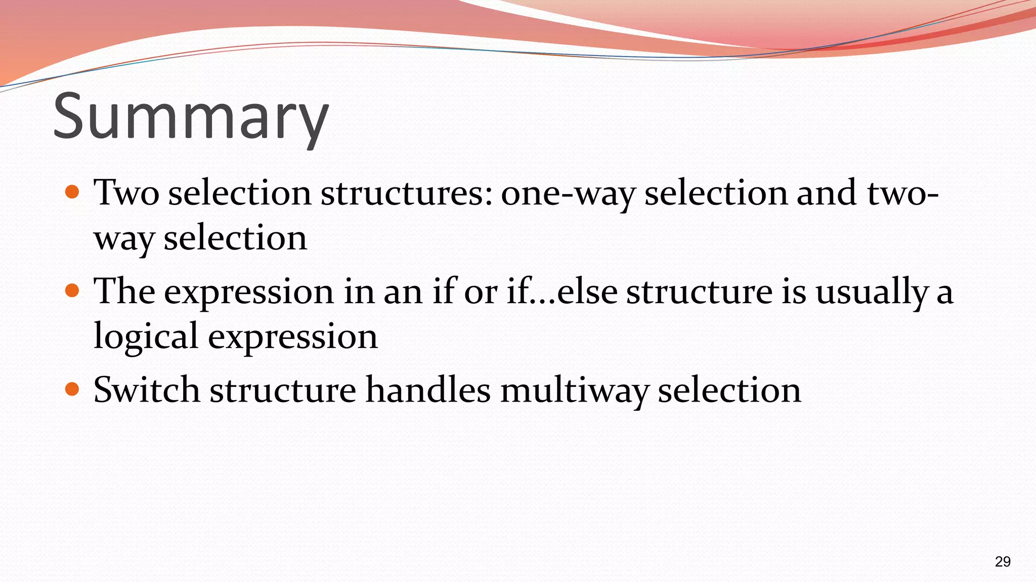 Summary
 Two selection structures: one-way selection and two-
way selection
 The expression in an if or if...else structure is usually a
logical expression
 Switch structure handles multiway selection
29
 