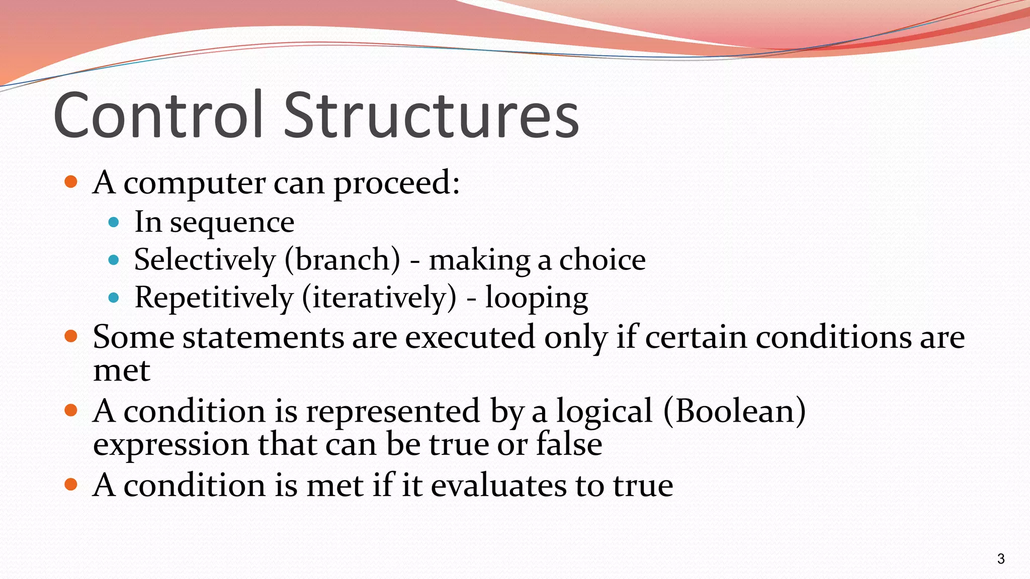 Control Structures
 A computer can proceed:
 In sequence
 Selectively (branch) - making a choice
 Repetitively (iteratively) - looping
 Some statements are executed only if certain conditions are
met
 A condition is represented by a logical (Boolean)
expression that can be true or false
 A condition is met if it evaluates to true
3
 