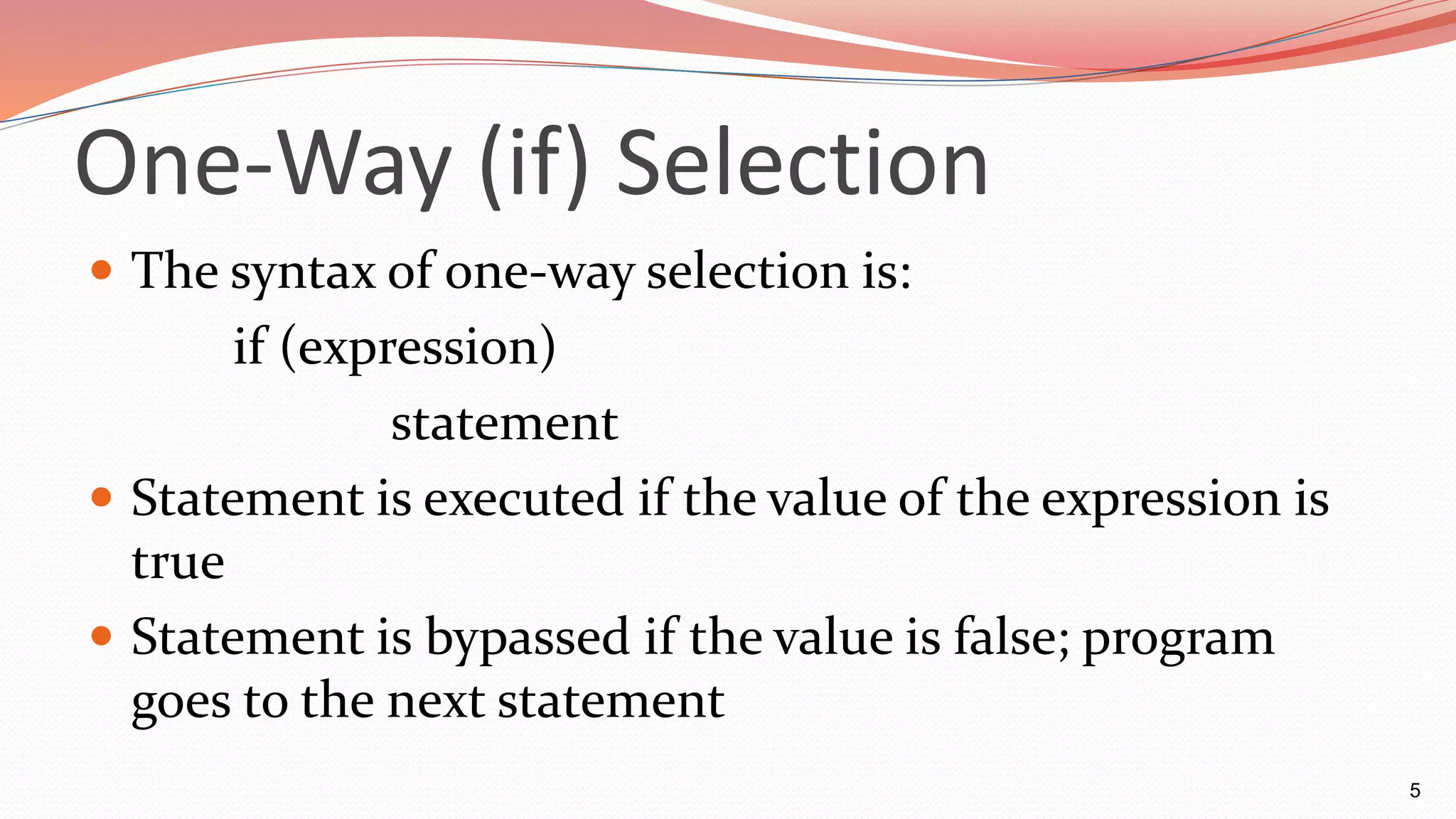 One-Way (if) Selection
 The syntax of one-way selection is:
if (expression)
statement
 Statement is executed if the value of the expression is
true
 Statement is bypassed if the value is false; program
goes to the next statement
5
 