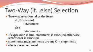 Two-Way (if…else) Selection
 Two-way selection takes the form:
if (expression)
statement1
else
statement2
 If expression is true, statement1 is executed otherwise
statement2 is executed
 statement1 and statement2 are any C++ statements
 else is a reserved word
11
 
