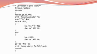 /* Calculation of gross salary */
# include <stdio.h>
int main( )
{
float bs, gs, da, hra ;
printf ( "Enter basic salary " ) ;
scanf ( "%f", &bs ) ;
if ( bs < 1500 )
{
hra = bs * 10 / 100 ;
da = bs * 90 / 100 ;
}
else
{
hra = 500 ;
da = bs * 98 / 100 ;
}
gs = bs + hra + da ;
printf ( "gross salary = Rs. %fn", gs ) ;
return 0 ;
}
 