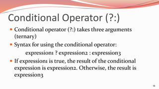 Conditional Operator (?:)
 Conditional operator (?:) takes three arguments
(ternary)
 Syntax for using the conditional operator:
expression1 ? expression2 : expression3
 If expression1 is true, the result of the conditional
expression is expression2. Otherwise, the result is
expression3
16
 