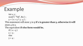 Example
int x, y ;
scanf ( "%d", &x ) ;
y = ( x > 5 ? 3 : 4 ) ;
This statement will store 3 in y if x is greater than 5, otherwise it will
store 4 in y.
The equivalent if-else form would be,
if ( x > 5 )
y = 3 ;
else
y = 4 ;
 