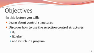 Objectives
In this lecture you will:
 Learn about control structures
 Discover how to use the selection control structures
 if,
 if...else,
 and switch in a program
2
 