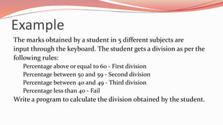 Example
The marks obtained by a student in 5 different subjects are
input through the keyboard. The student gets a division as per the
following rules:
Percentage above or equal to 60 - First division
Percentage between 50 and 59 - Second division
Percentage between 40 and 49 - Third division
Percentage less than 40 - Fail
Write a program to calculate the division obtained by the student.
 