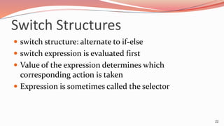 Switch Structures
 switch structure: alternate to if-else
 switch expression is evaluated first
 Value of the expression determines which
corresponding action is taken
 Expression is sometimes called the selector
22
 