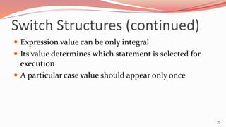 Switch Structures (continued)
 Expression value can be only integral
 Its value determines which statement is selected for
execution
 A particular case value should appear only once
23
 