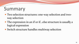 Summary
 Two selection structures: one-way selection and two-
way selection
 The expression in an if or if...else structure is usually a
logical expression
 Switch structure handles multiway selection
29
 