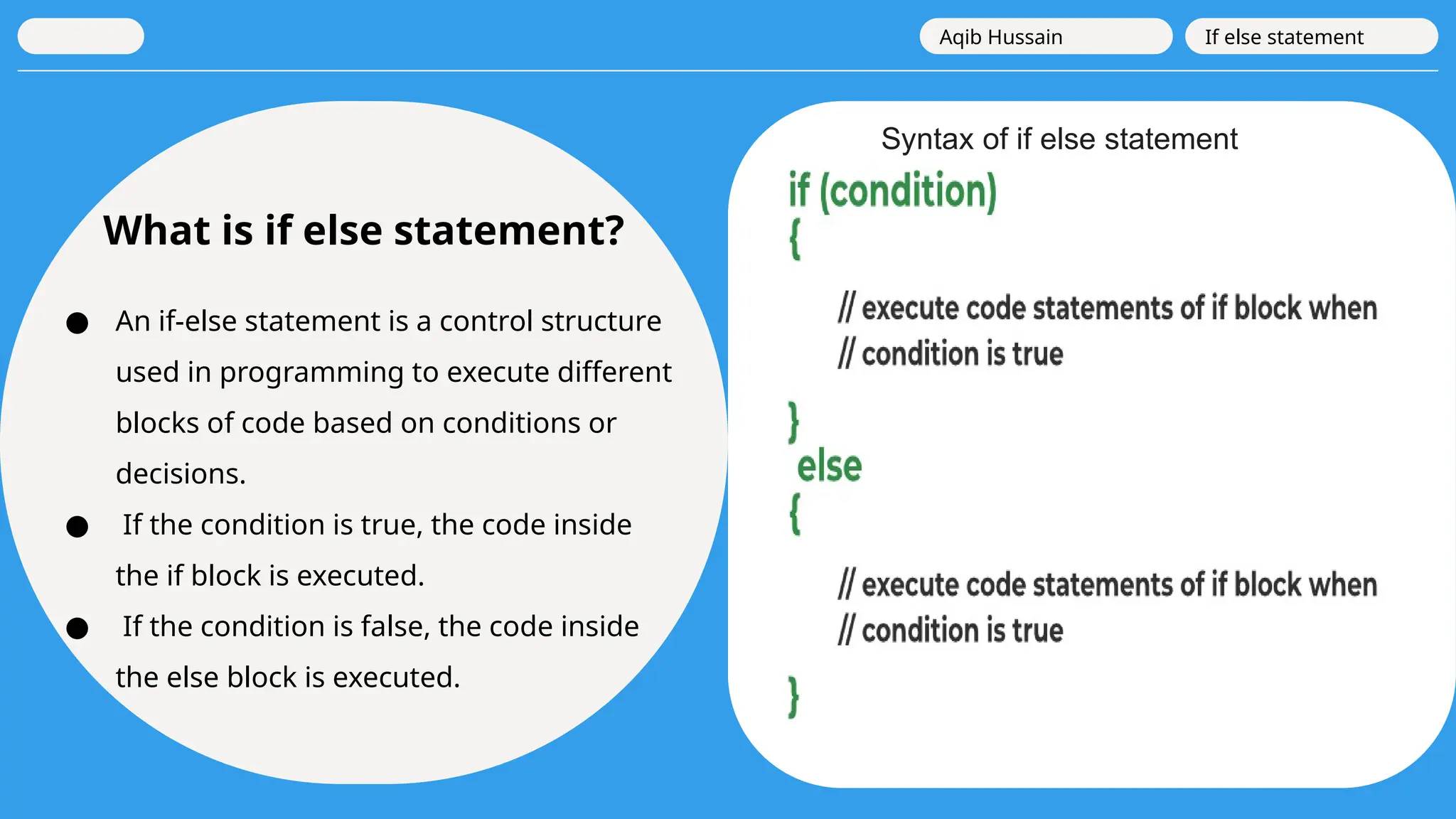 What is if else statement?
● An if-else statement is a control structure
used in programming to execute different
blocks of code based on conditions or
decisions.
● If the condition is true, the code inside
the if block is executed.
● If the condition is false, the code inside
the else block is executed.
Aqib Hussain If else statement
Syntax of if else statement
 