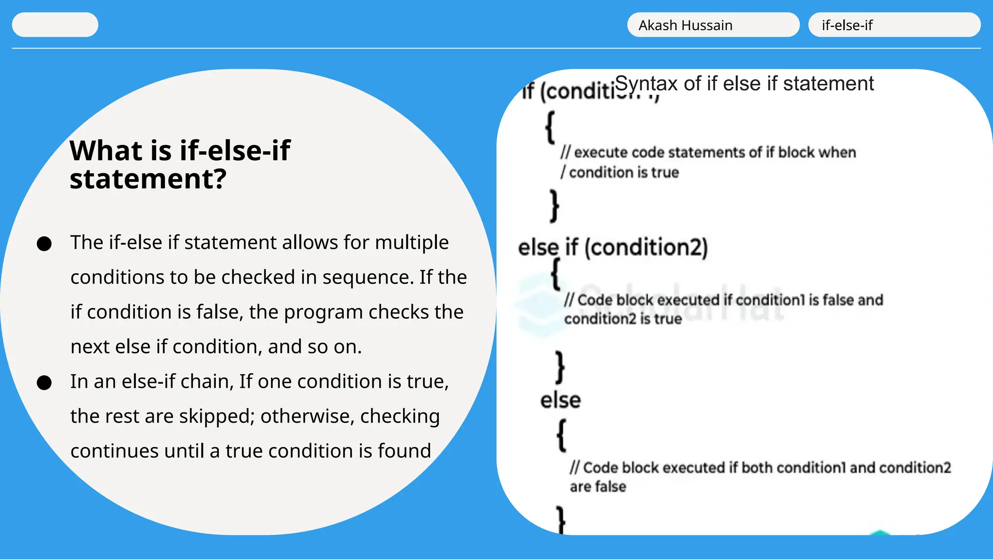 What is if-else-if
statement?
● The if-else if statement allows for multiple
conditions to be checked in sequence. If the
if condition is false, the program checks the
next else if condition, and so on.
● In an else-if chain, If one condition is true,
the rest are skipped; otherwise, checking
continues until a true condition is found
Akash Hussain if-else-if
Syntax of if else if statement
 