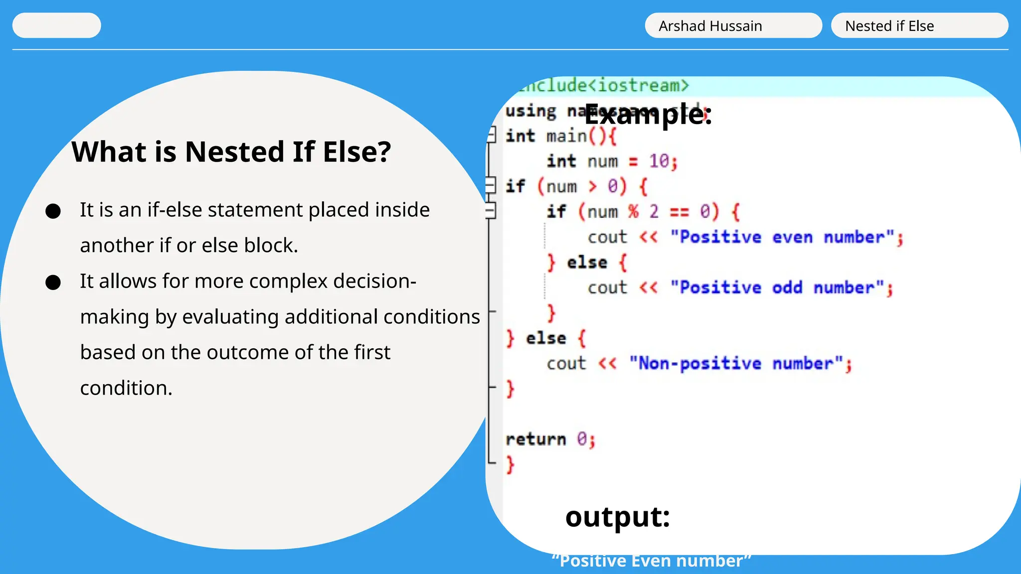 What is Nested If Else?
● It is an if-else statement placed inside
another if or else block.
● It allows for more complex decision-
making by evaluating additional conditions
based on the outcome of the first
condition.
Arshad Hussain Nested if Else
Example:
output:
“Positive Even number”
 