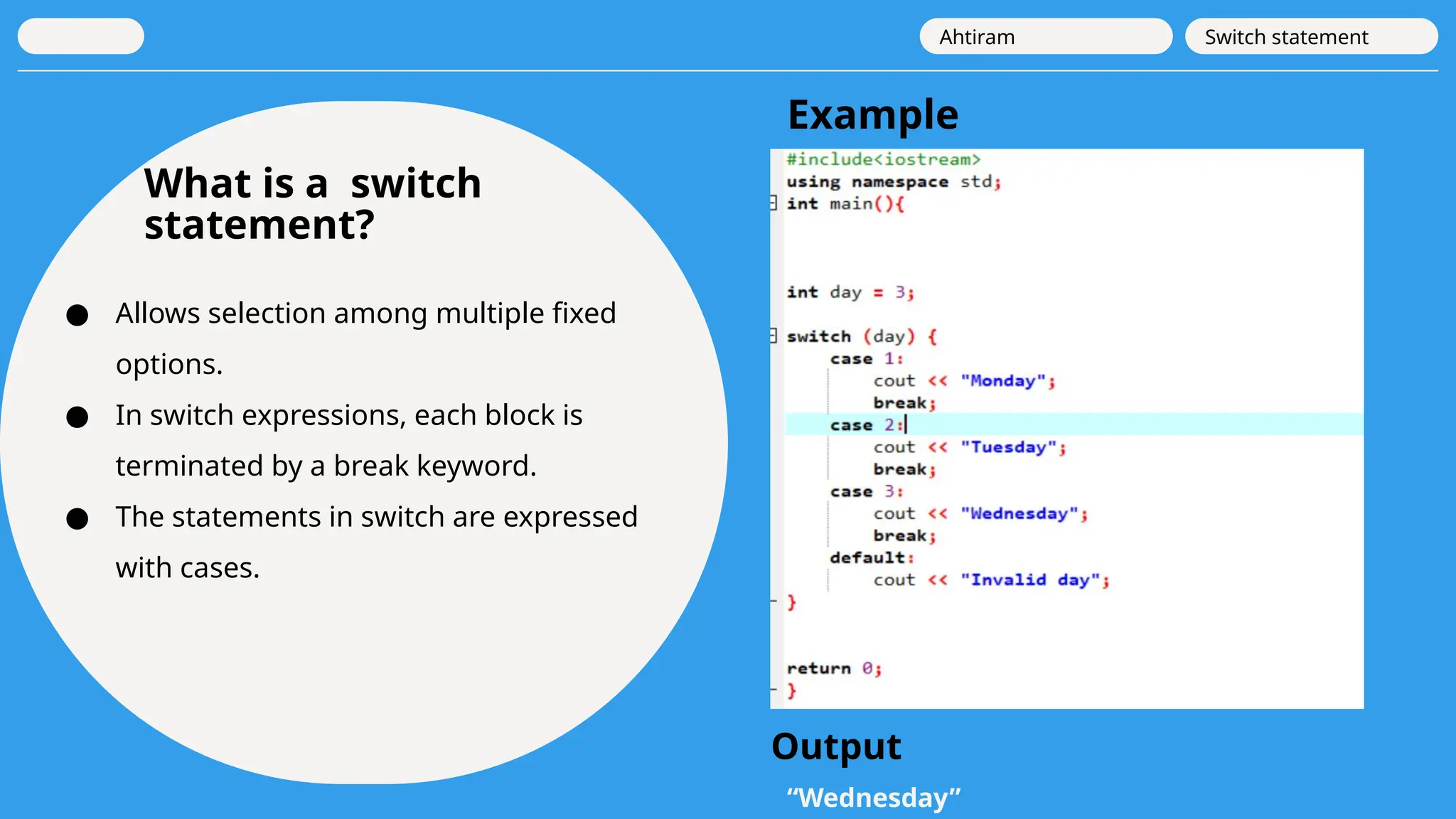 What is a switch
statement?
● Allows selection among multiple fixed
options.
● In switch expressions, each block is
terminated by a break keyword.
● The statements in switch are expressed
with cases.
Ahtiram Switch statement
Example
“Wednesday”
Output
 