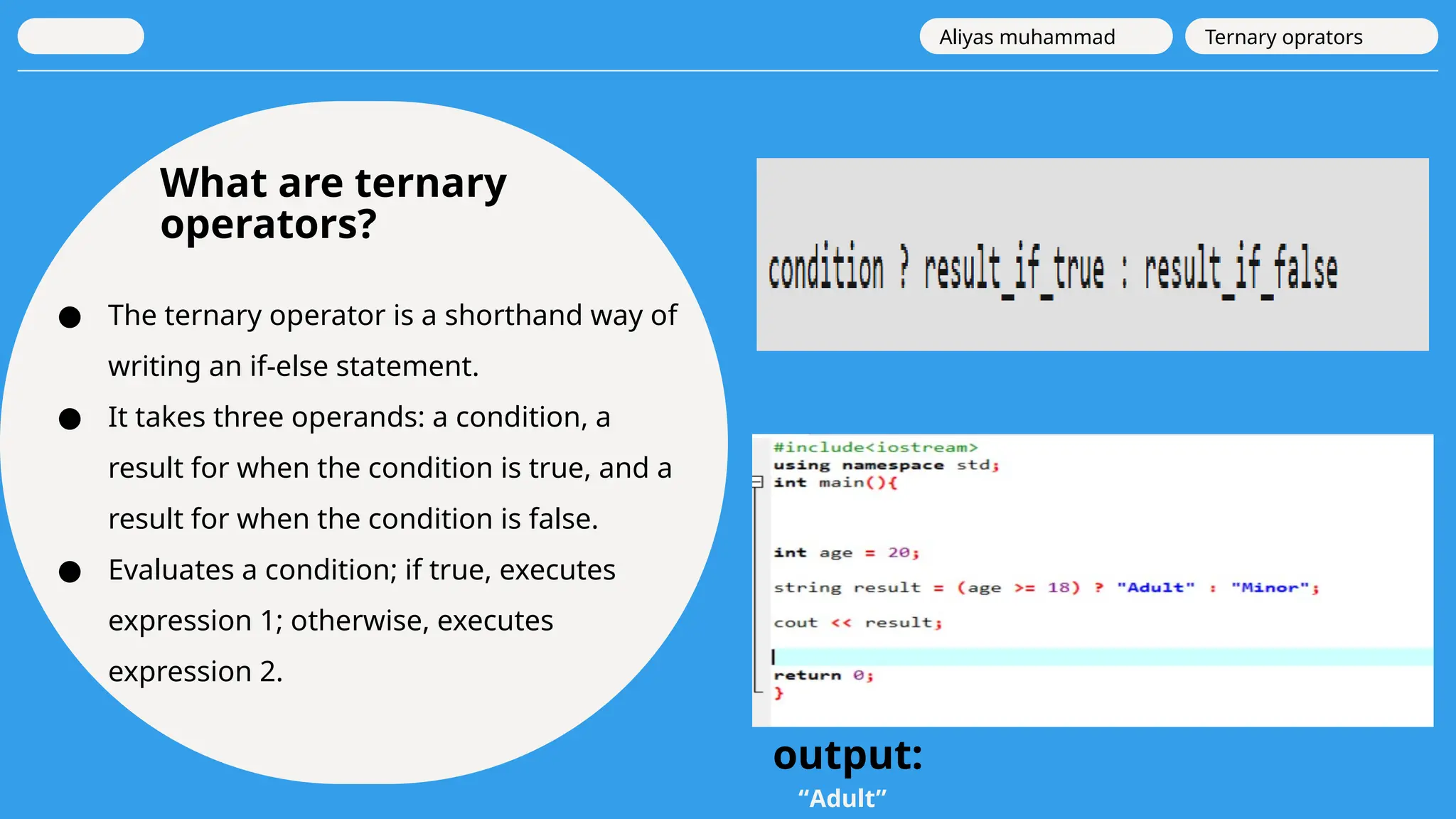 What are ternary
operators?
● The ternary operator is a shorthand way of
writing an if-else statement.
● It takes three operands: a condition, a
result for when the condition is true, and a
result for when the condition is false.
● Evaluates a condition; if true, executes
expression 1; otherwise, executes
expression 2.
Aliyas muhammad Ternary oprators
output:
“Adult”
 