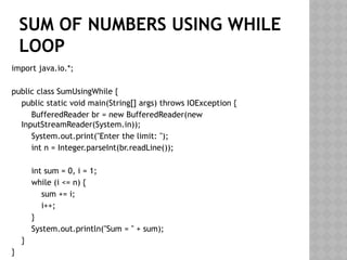 SUM OF NUMBERS USING WHILE
LOOP
import java.io.*;
public class SumUsingWhile {
public static void main(String[] args) throws IOException {
BufferedReader br = new BufferedReader(new
InputStreamReader(System.in));
System.out.print("Enter the limit: ");
int n = Integer.parseInt(br.readLine());
int sum = 0, i = 1;
while (i <= n) {
sum += i;
i++;
}
System.out.println("Sum = " + sum);
}
}
 