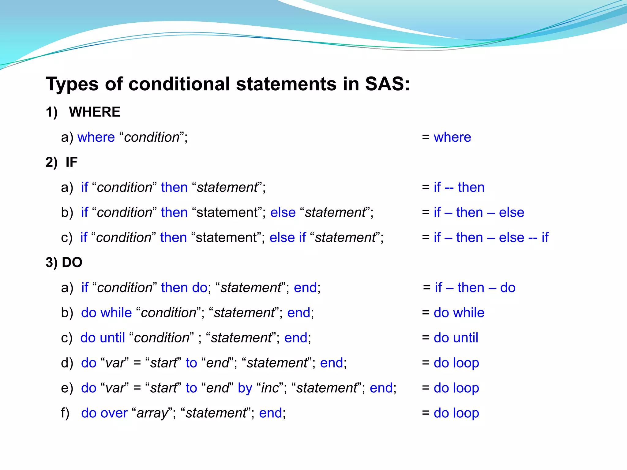 Types of conditional statements in SAS:
1) WHERE
  a) where “condition”;                                        = where
2) IF
  a) if “condition” then “statement”;                          = if -- then
  b) if “condition” then “statement”; else “statement”;        = if – then – else
  c) if “condition” then “statement”; else if “statement”;     = if – then – else -- if
3) DO
  a) if “condition” then do; “statement”; end;                 = if – then – do
  b) do while “condition”; “statement”; end;                   = do while
  c) do until “condition” ; “statement”; end;                  = do until
  d) do “var” = “start” to “end”; “statement”; end;            = do loop
  e) do “var” = “start” to “end” by “inc”; “statement”; end;   = do loop
  f) do over “array”; “statement”; end;                        = do loop
 