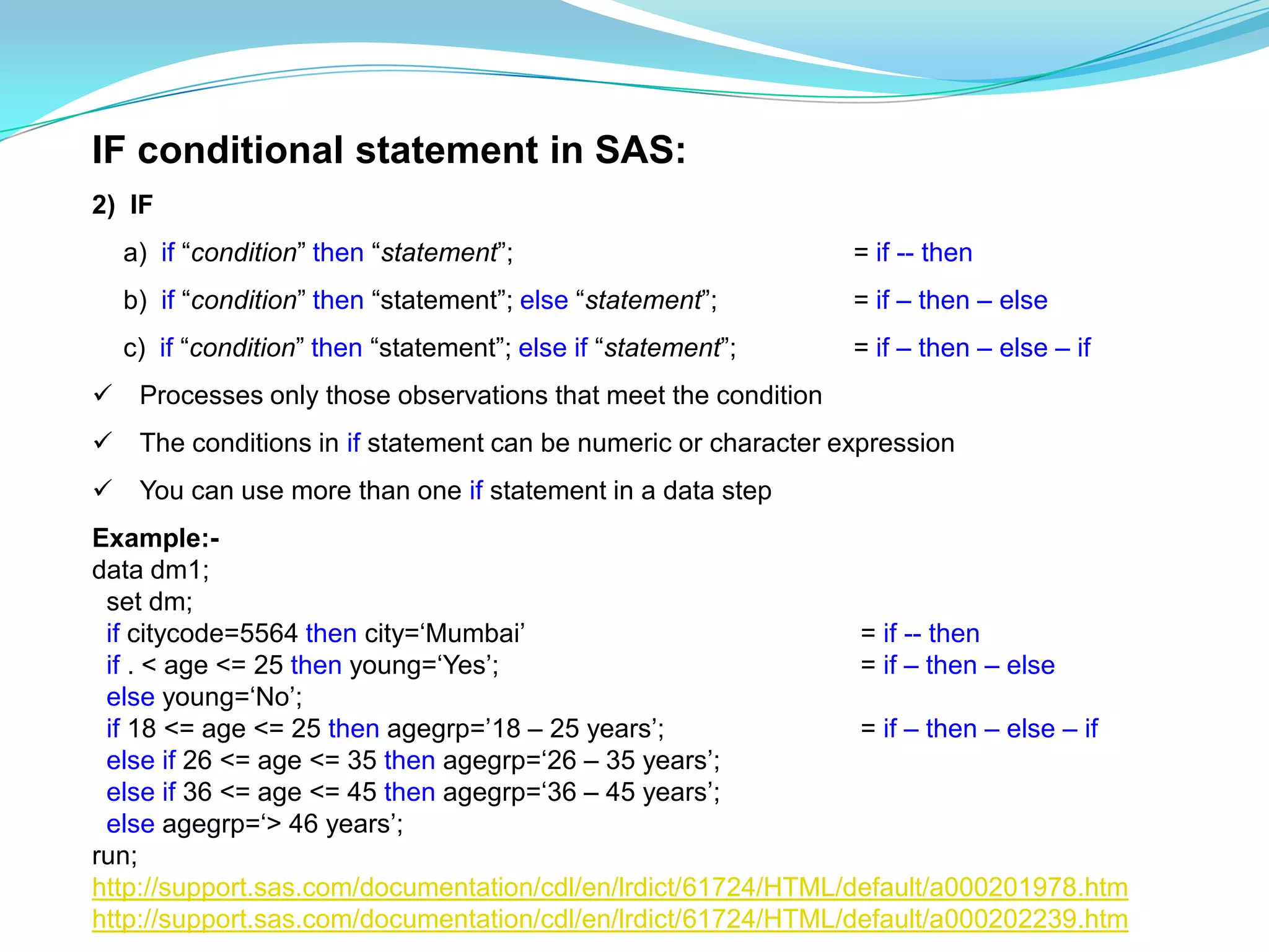 IF conditional statement in SAS:
2) IF
    a) if “condition” then “statement”;                          = if -- then
    b) if “condition” then “statement”; else “statement”;        = if – then – else
    c) if “condition” then “statement”; else if “statement”;     = if – then – else – if
    Processes only those observations that meet the condition
    The conditions in if statement can be numeric or character expression
    You can use more than one if statement in a data step
Example:-
data dm1;
 set dm;
 if citycode=5564 then city=„Mumbai‟                           = if -- then
 if . < age <= 25 then young=„Yes‟;                            = if – then – else
 else young=„No‟;
 if 18 <= age <= 25 then agegrp=‟18 – 25 years‟;               = if – then – else – if
 else if 26 <= age <= 35 then agegrp=„26 – 35 years‟;
 else if 36 <= age <= 45 then agegrp=„36 – 45 years‟;
 else agegrp=„> 46 years‟;
run;
http://support.sas.com/documentation/cdl/en/lrdict/61724/HTML/default/a000201978.htm
http://support.sas.com/documentation/cdl/en/lrdict/61724/HTML/default/a000202239.htm
 