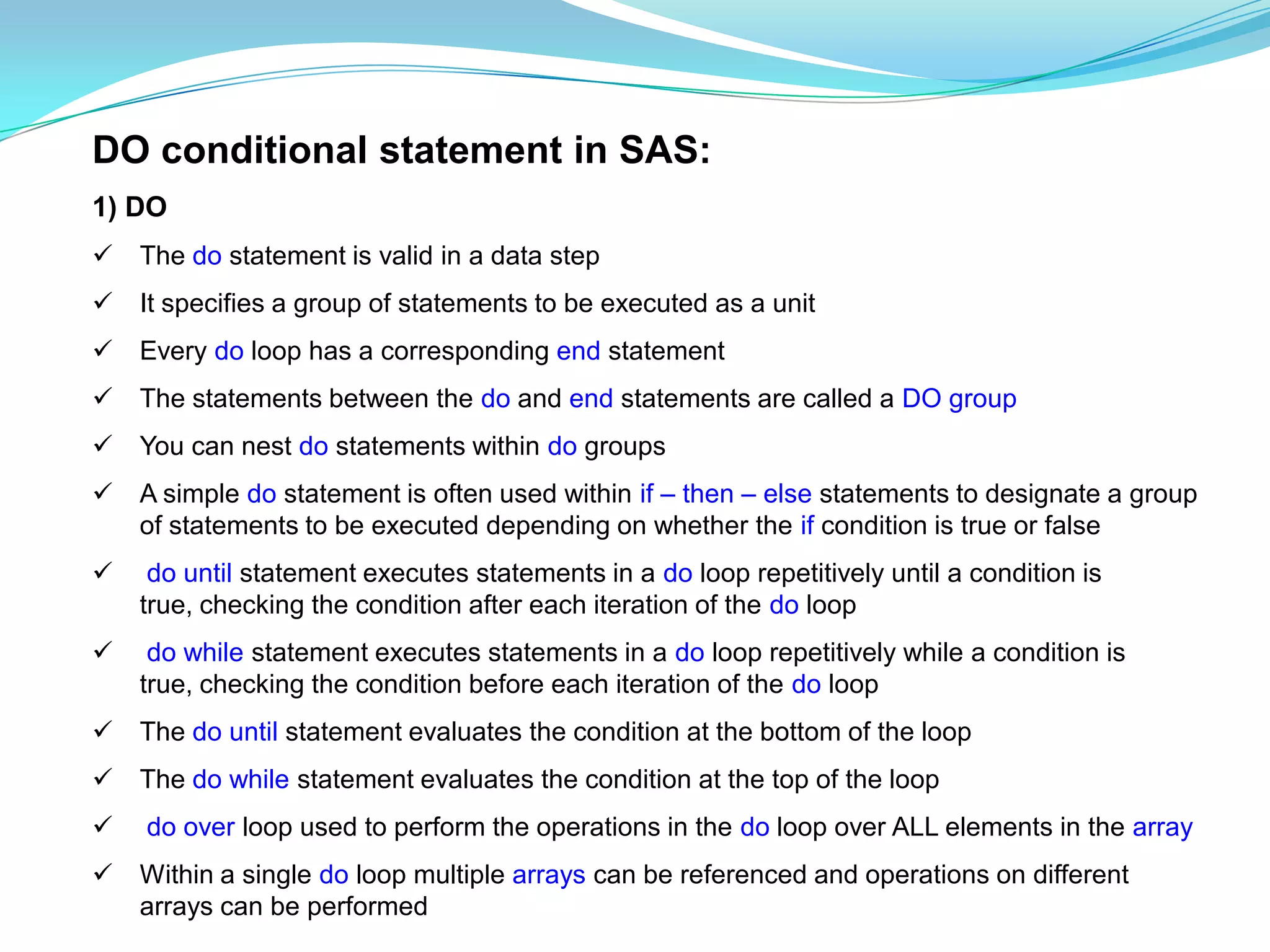 DO conditional statement in SAS:
1) DO
   The do statement is valid in a data step
   It specifies a group of statements to be executed as a unit
   Every do loop has a corresponding end statement
   The statements between the do and end statements are called a DO group
   You can nest do statements within do groups
   A simple do statement is often used within if – then – else statements to designate a group
    of statements to be executed depending on whether the if condition is true or false
    do until statement executes statements in a do loop repetitively until a condition is
    true, checking the condition after each iteration of the do loop
    do while statement executes statements in a do loop repetitively while a condition is
    true, checking the condition before each iteration of the do loop
   The do until statement evaluates the condition at the bottom of the loop
   The do while statement evaluates the condition at the top of the loop
   do over loop used to perform the operations in the do loop over ALL elements in the array
   Within a single do loop multiple arrays can be referenced and operations on different
    arrays can be performed
 