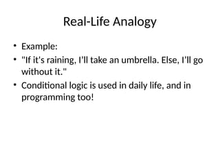 Real-Life Analogy
• Example:
• "If it's raining, I’ll take an umbrella. Else, I’ll go
without it."
• Conditional logic is used in daily life, and in
programming too!
 