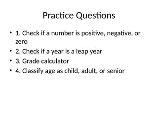 Practice Questions
• 1. Check if a number is positive, negative, or
zero
• 2. Check if a year is a leap year
• 3. Grade calculator
• 4. Classify age as child, adult, or senior
 