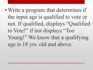 Write a program that determines if the input age is qualified to vote or not. If qualified, displays “Qualified to Vote!” if not displays “Too Young!” We know that a qualifying age is 18 yrs. old and above.