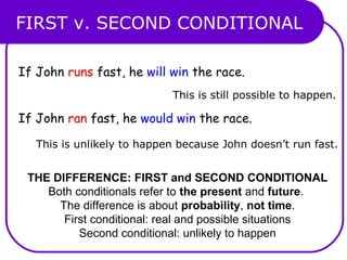 FIRST v. SECOND CONDITIONAL
THE DIFFERENCE: FIRST and SECOND CONDITIONAL
Both conditionals refer to the present and future.
The difference is about probability, not time.
First conditional: real and possible situations
Second conditional: unlikely to happen
If John runs fast, he will win the race.
If John ran fast, he would win the race.
This is still possible to happen.
This is unlikely to happen because John doesn’t run fast.
 