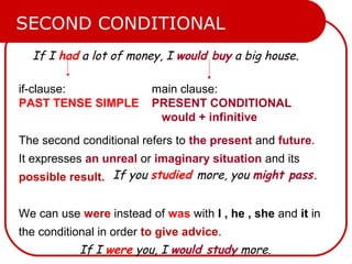 If I had a lot of money, I would buy a big house.
if-clause:
PAST TENSE SIMPLE
main clause:
PRESENT CONDITIONAL
would + infinitive
SECOND CONDITIONAL
The second conditional refers to the present and future.
It expresses an unreal or imaginary situation and its
possible result.
We can use were instead of was with I , he , she and it in
the conditional in order to give advice.
If I were you, I would study more.
If you studied more, you might pass.
 