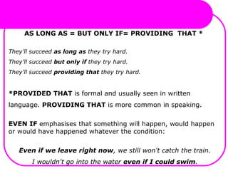 AS LONG AS = BUT ONLY IF= PROVIDING THAT *
They’ll succeed as long as they try hard.
They’ll succeed but only if they try hard.
They’ll succeed providing that they try hard.
*PROVIDED THAT is formal and usually seen in written
language. PROVIDING THAT is more common in speaking.
EVEN IF emphasises that something will happen, would happen
or would have happened whatever the condition:
Even if we leave right now, we still won't catch the train.
I wouldn't go into the water even if I could swim.
 