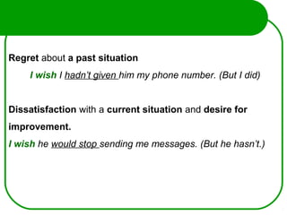 Regret about a past situation
I wish I hadn’t given him my phone number. (But I did)
Dissatisfaction with a current situation and desire for
improvement.
I wish he would stop sending me messages. (But he hasn’t.)
 