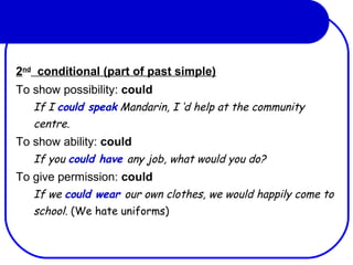 2nd
conditional (part of past simple)
To show possibility: could
If I could speak Mandarin, I ‘d help at the community
centre.
To show ability: could
If you could have any job, what would you do?
To give permission: could
If we could wear our own clothes, we would happily come to
school. (We hate uniforms)
 
