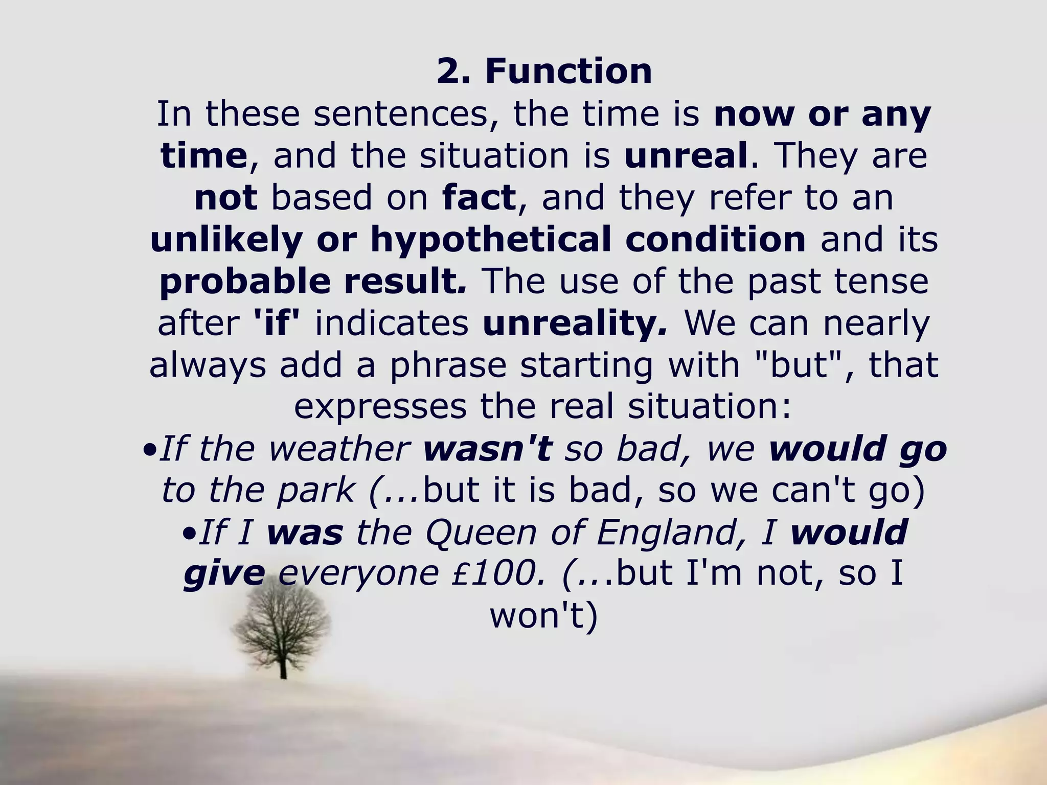 2. FunctionIn these sentences, the time is now or any time, and the situation is unreal. They are not based on fact, and they refer to an unlikely or hypothetical condition and its probable result. The use of the past tense after 'if' indicates unreality. We can nearly always add a phrase starting with "but", that expresses the real situation:If the weather wasn't so bad, we wouldgo to the park (...but it is bad, so we can't go)