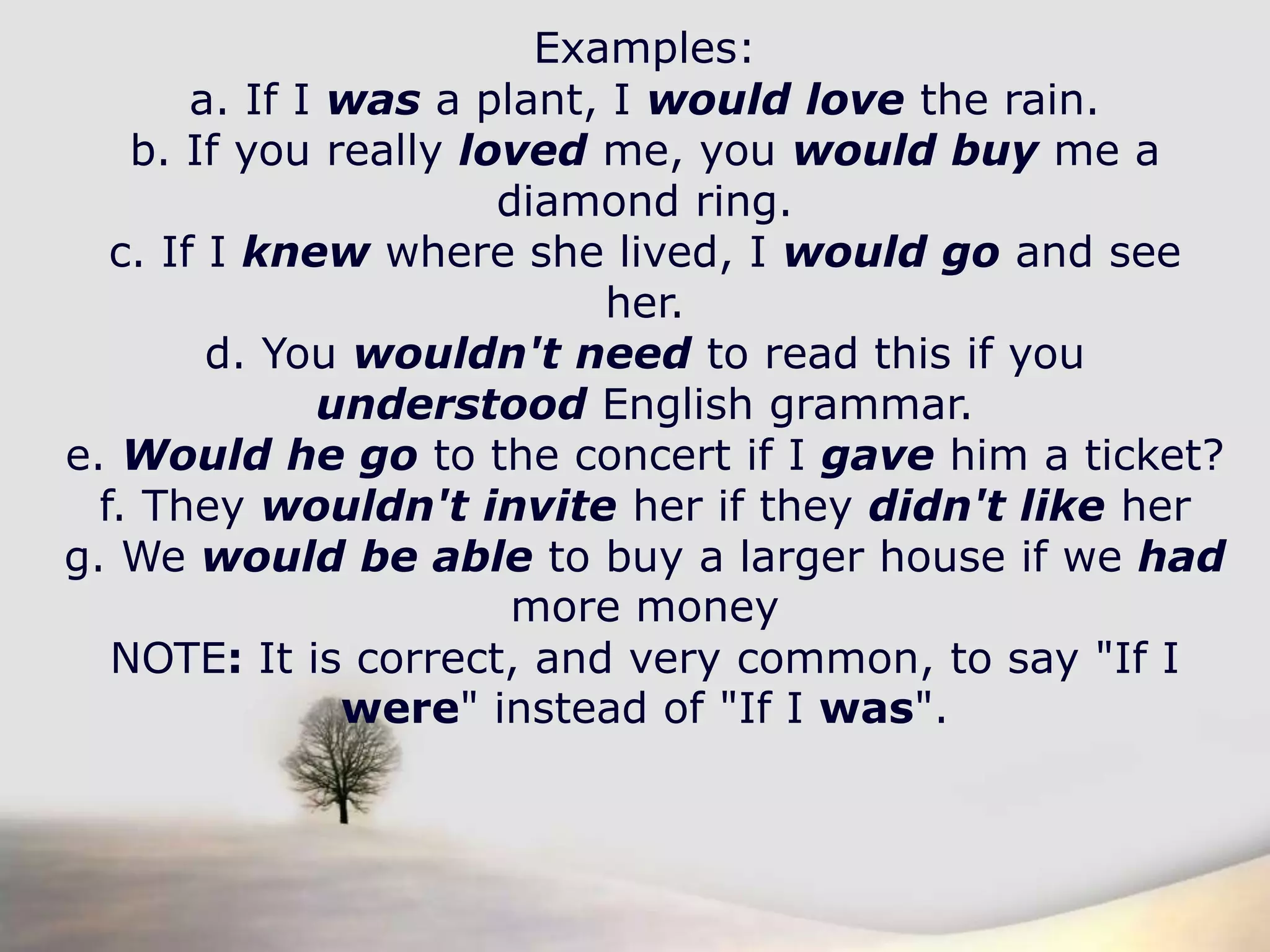 Examples:a. If I was a plant, I would love the rain.b. If you really loved me, you would buy me a diamond ring.c. If I knew where she lived, I would go and see her.d. You wouldn't need to read this if you understood English grammar.e. Would he go to the concert if I gave him a ticket?f. They wouldn't invite her if they didn't like herg. We would be able to buy a larger house if we hadmore moneyNOTE: It is correct, and very common, to say "If I were" instead of "If I was".