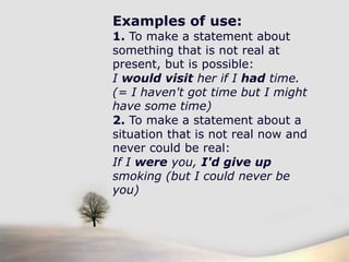 If I was the Queen of England, I would give everyone £100. (...but I'm not, so I won't)Examples of use:1. To make a statement about something that is not real at present, but is possible:I would visit her if I had time. (= I haven't got time but I might have some time)2. To make a statement about a situation that is not real now and never could be real:If I were you, I'd give up smoking (but I could never be you)