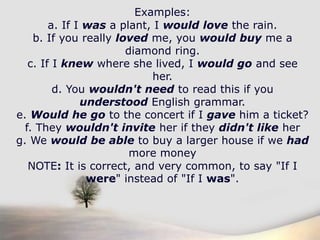 Examples:a. If I was a plant, I would love the rain.b. If you really loved me, you would buy me a diamond ring.c. If I knew where she lived, I would go and see her.d. You wouldn't need to read this if you understood English grammar.e. Would he go to the concert if I gave him a ticket?f. They wouldn't invite her if they didn't like herg. We would be able to buy a larger house if we hadmore moneyNOTE: It is correct, and very common, to say "If I were" instead of "If I was".