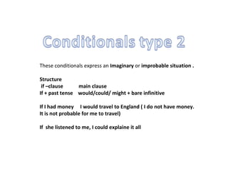 These conditionals express an  Imaginary  or  improbable situation .  Structure  if –clause  main clause If + past tense  would /could/ might + bare infinitive If I had money  I would travel to England ( I do not have money. It is not probable for me to travel) If  she listened to me, I could explaine it all 