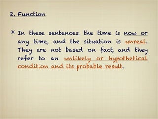 2. Function


✴ In these sentences, the time is now or
  any time, and the situation is unreal.
  They are not based on fact, and they
  refer   to   an   unlikely   or   hypothetical
  condition and its probable result.
 