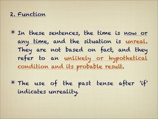 2. Function


✴ In these sentences, the time is now or
  any time, and the situation is unreal.
  They are not based on fact, and they
  refer   to   an   unlikely   or   hypothetical
  condition and its probable result.

✴ The use of the past tense after 'if'
  indicates unreality.
 