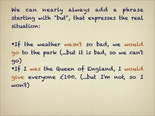 We   can     nearly   always   add   a   phrase
starting with "but", that expresses the real
situation:


•If the weather wasn't so bad, we would
go to the park (...but it is bad, so we can't
go)
•If I was the Queen of England, I would
give everyone £100. (...but I'm not, so I
won't)
 