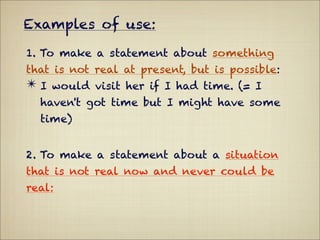 Examples of use:

1. To make a statement about something
that is not real at present, but is possible:
✴ I would visit her if I had time. (= I
  haven't got time but I might have some
  time)


2. To make a statement about a situation
that is not real now and never could be
real:
 