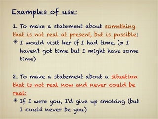 Examples of use:

1. To make a statement about something
that is not real at present, but is possible:
✴ I would visit her if I had time. (= I
  haven't got time but I might have some
  time)


2. To make a statement about a situation
that is not real now and never could be
real:
✴ If I were you, I'd give up smoking (but
  I could never be you)
 