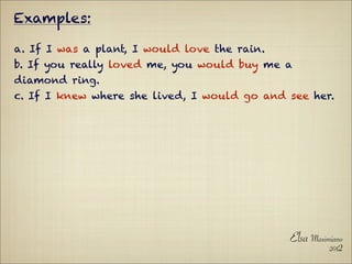 Examples:

a. If I was a plant, I would love the rain.
b. If you really loved me, you would buy me a
diamond ring.
c. If I knew where she lived, I would go and see her.




                                              Elsa Maximiano
                                                        2012
 