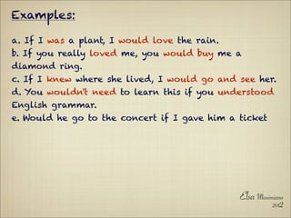 Examples:

a. If I was a plant, I would love the rain.
b. If you really loved me, you would buy me a
diamond ring.
c. If I knew where she lived, I would go and see her.
d. You wouldn't need to learn this if you understood
English grammar.
e. Would he go to the concert if I gave him a ticket




                                              Elsa Maximiano
                                                        2012
 