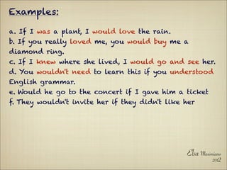 Examples:

a. If I was a plant, I would love the rain.
b. If you really loved me, you would buy me a
diamond ring.
c. If I knew where she lived, I would go and see her.
d. You wouldn't need to learn this if you understood
English grammar.
e. Would he go to the concert if I gave him a ticket
f. They wouldn't invite her if they didn't like her




                                                Elsa Maximiano
                                                          2012
 
