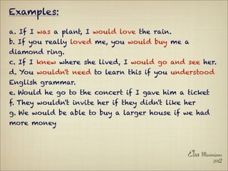 Examples:

a. If I was a plant, I would love the rain.
b. If you really loved me, you would buy me a
diamond ring.
c. If I knew where she lived, I would go and see her.
d. You wouldn't need to learn this if you understood
English grammar.
e. Would he go to the concert if I gave him a ticket
f. They wouldn't invite her if they didn't like her
g. We would be able to buy a larger house if we had
more money



                                                Elsa Maximiano
                                                          2012
 