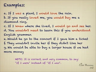 Examples:

a. If I was a plant, I would love the rain.
b. If you really loved me, you would buy me a
diamond ring.
c. If I knew where she lived, I would go and see her.
d. You wouldn't need to learn this if you understood
English grammar.
e. Would he go to the concert if I gave him a ticket
f. They wouldn't invite her if they didn't like her
g. We would be able to buy a larger house if we had
more money

       NOTE: It is correct, and very common, to say:
       "If I were" instead of "If I was".
                                                       Elsa Maximiano
                                                                 2012
 