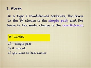1. Form

In a Type 2 conditional sentence, the tense
in the 'if' clause is the simple past, and the
tense in the main clause is the conditional:


'IF' CLAUSE                  MAIN CLAUSE

If + simple past             Conditional
If it rained                 you would get wet.
If you went to bed earlier   you wouldn't be so
                             tired.
 