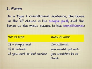 1. Form

In a Type 2 conditional sentence, the tense
in the 'if' clause is the simple past, and the
tense in the main clause is the conditional:


'IF' CLAUSE                  MAIN CLAUSE

If + simple past             Conditional
If it rained                 you would get wet.
If you went to bed earlier   you wouldn't be so
                             tired.
 