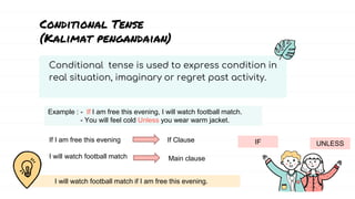 Conditional tense is used to express condition in
real situation, imaginary or regret past activity.
Conditional Tense
(Kalimat pengandaian)
IF UNLESS
Example : - If I am free this evening, I will watch football match.
- You will feel cold Unless you wear warm jacket.
If I am free this evening
I will watch football match
If Clause
Main clause
I will watch football match if I am free this evening.
 