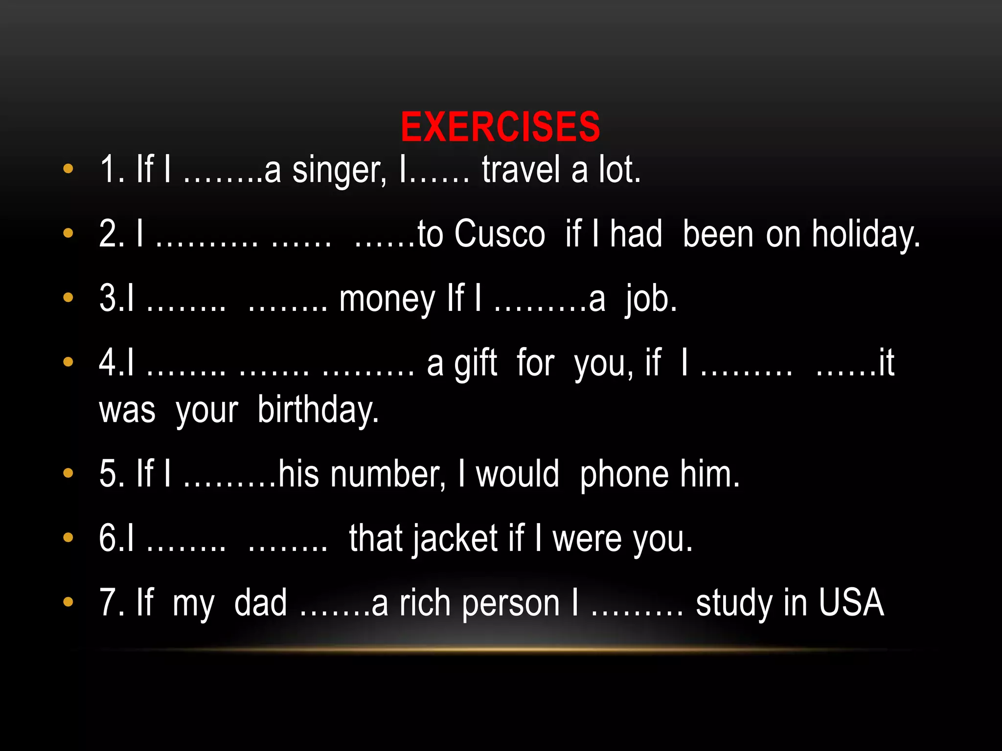 EXERCISES
• 1. If I ……..a singer, I…… travel a lot.
• 2. I ………. …… ……to Cusco if I had been on holiday.
• 3.I …….. …….. money If I ………a job.
• 4.I …….. ……. ……… a gift for you, if I ……… ……it
was your birthday.
• 5. If I ………his number, I would phone him.
• 6.I …….. …….. that jacket if I were you.
• 7. If my dad …….a rich person I ……… study in USA
 