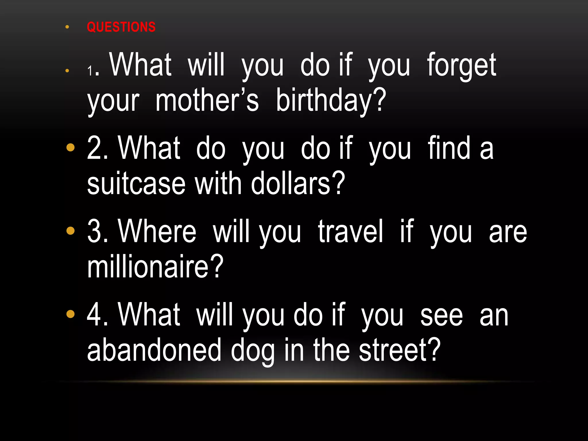 • QUESTIONS
• 1. What will you do if you forget
your mother’s birthday?
• 2. What do you do if you find a
suitcase with dollars?
• 3. Where will you travel if you are
millionaire?
• 4. What will you do if you see an
abandoned dog in the street?
 
